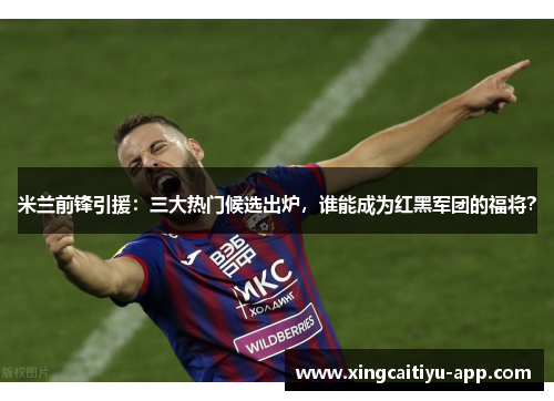 米兰前锋引援：三大热门候选出炉，谁能成为红黑军团的福将？