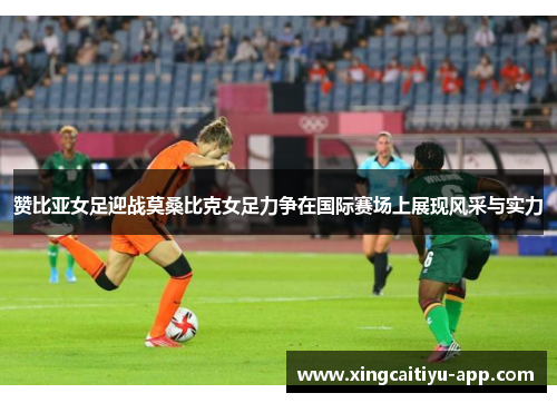 赞比亚女足迎战莫桑比克女足力争在国际赛场上展现风采与实力